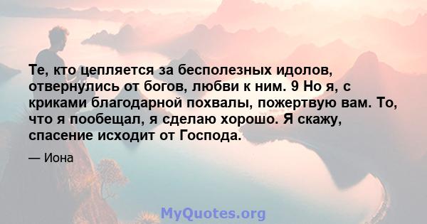 Те, кто цепляется за бесполезных идолов, отвернулись от богов, любви к ним. 9 Но я, с криками благодарной похвалы, пожертвую вам. То, что я пообещал, я сделаю хорошо. Я скажу, спасение исходит от Господа.