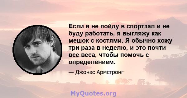 Если я не пойду в спортзал и не буду работать, я выгляжу как мешок с костями. Я обычно хожу три раза в неделю, и это почти все веса, чтобы помочь с определением.