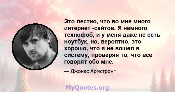 Это лестно, что во мне много интернет -сайтов. Я немного технофоб, и у меня даже не есть ноутбук, но, вероятно, это хорошо, что я не вошел в систему, проверяя то, что все говорят обо мне.