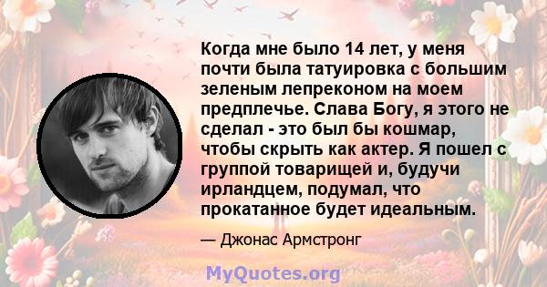 Когда мне было 14 лет, у меня почти была татуировка с большим зеленым лепреконом на моем предплечье. Слава Богу, я этого не сделал - это был бы кошмар, чтобы скрыть как актер. Я пошел с группой товарищей и, будучи