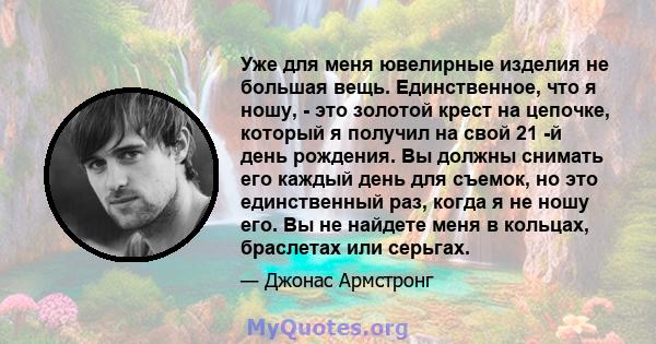 Уже для меня ювелирные изделия не большая вещь. Единственное, что я ношу, - это золотой крест на цепочке, который я получил на свой 21 -й день рождения. Вы должны снимать его каждый день для съемок, но это единственный