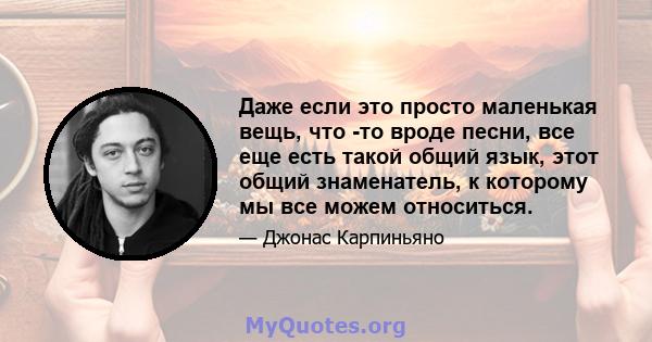 Даже если это просто маленькая вещь, что -то вроде песни, все еще есть такой общий язык, этот общий знаменатель, к которому мы все можем относиться.