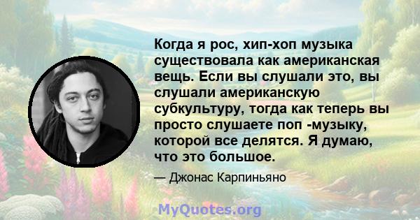 Когда я рос, хип-хоп музыка существовала как американская вещь. Если вы слушали это, вы слушали американскую субкультуру, тогда как теперь вы просто слушаете поп -музыку, которой все делятся. Я думаю, что это большое.