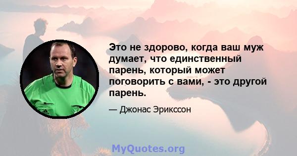 Это не здорово, когда ваш муж думает, что единственный парень, который может поговорить с вами, - это другой парень.