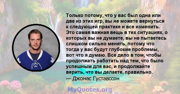 Только потому, что у вас был одна или две из этих игр, вы не можете вернуться к следующей практике и все изменить. Это самая важная вещь в тех ситуациях, о которых вы не думаете, вы не пытаетесь слишком сильно менять,