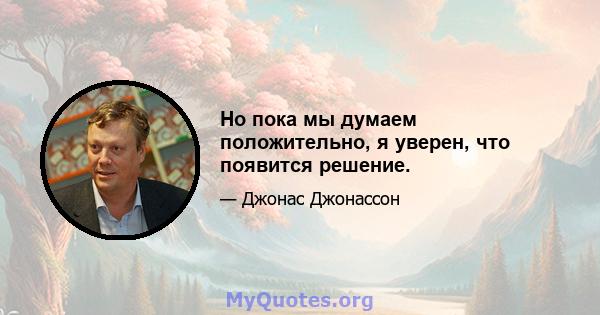 Но пока мы думаем положительно, я уверен, что появится решение.