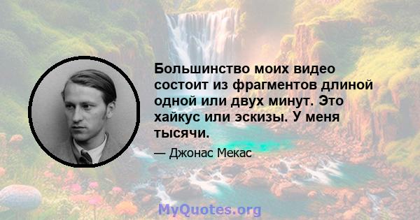 Большинство моих видео состоит из фрагментов длиной одной или двух минут. Это хайкус или эскизы. У меня тысячи.