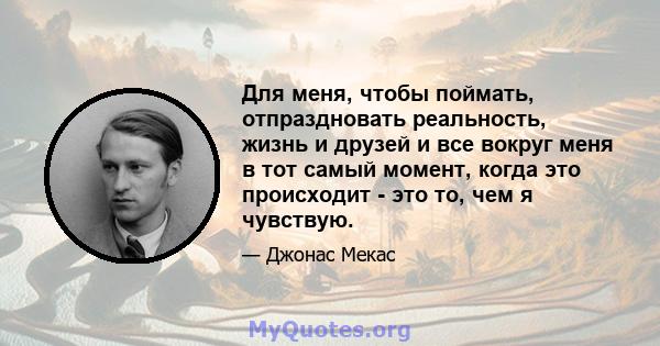 Для меня, чтобы поймать, отпраздновать реальность, жизнь и друзей и все вокруг меня в тот самый момент, когда это происходит - это то, чем я чувствую.