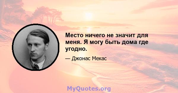 Место ничего не значит для меня. Я могу быть дома где угодно.