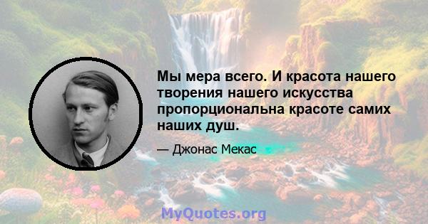 Мы мера всего. И красота нашего творения нашего искусства пропорциональна красоте самих наших душ.