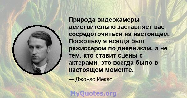 Природа видеокамеры действительно заставляет вас сосредоточиться на настоящем. Поскольку я всегда был режиссером по дневникам, а не тем, кто ставит сцены с актерами, это всегда было в настоящем моменте.