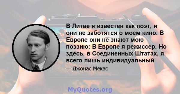 В Литве я известен как поэт, и они не заботятся о моем кино. В Европе они не знают мою поэзию; В Европе я режиссер. Но здесь, в Соединенных Штатах, я всего лишь индивидуальный