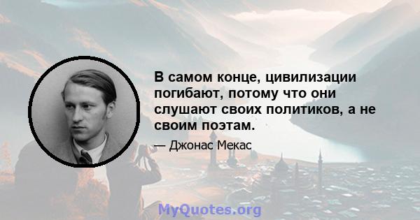 В самом конце, цивилизации погибают, потому что они слушают своих политиков, а не своим поэтам.