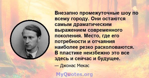 Внезапно промежуточные шоу по всему городу. Они остаются самым драматическим выражением современного поколения. Место, где его потребности и отчаяния наиболее резко расколоваются. В пластике неизбежно это все здесь и