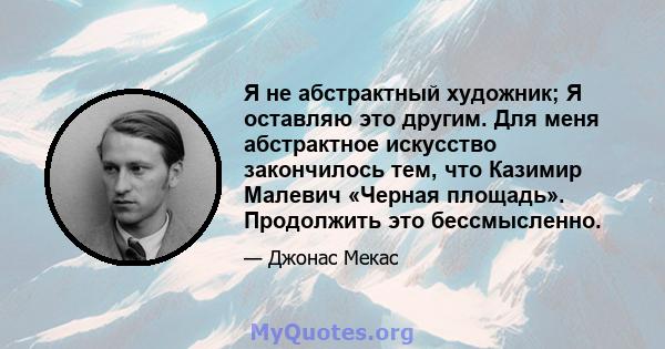 Я не абстрактный художник; Я оставляю это другим. Для меня абстрактное искусство закончилось тем, что Казимир Малевич «Черная площадь». Продолжить это бессмысленно.