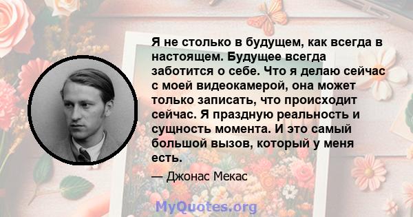 Я не столько в будущем, как всегда в настоящем. Будущее всегда заботится о себе. Что я делаю сейчас с моей видеокамерой, она может только записать, что происходит сейчас. Я праздную реальность и сущность момента. И это