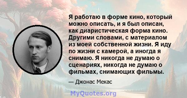 Я работаю в форме кино, который можно описать, и я был описан, как диаристическая форма кино. Другими словами, с материалом из моей собственной жизни. Я иду по жизни с камерой, а иногда я снимаю. Я никогда не думаю о