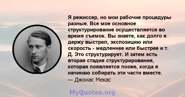 Я режиссер, но мои рабочие процедуры разные. Все мое основное структурирование осуществляется во время съемок. Вы знаете, как долго я держу выстрел, экспозицию или скорость - медленнее или быстрее и т. Д. Это