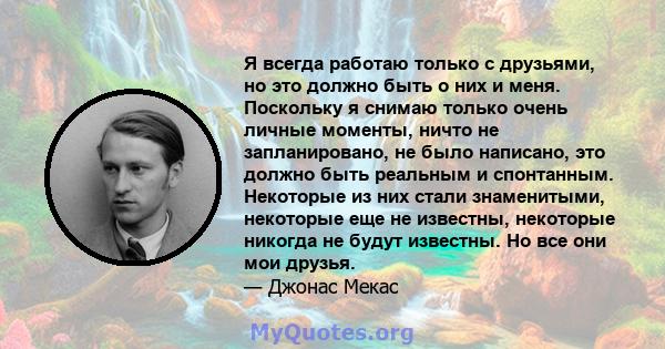 Я всегда работаю только с друзьями, но это должно быть о них и меня. Поскольку я снимаю только очень личные моменты, ничто не запланировано, не было написано, это должно быть реальным и спонтанным. Некоторые из них