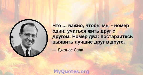 Что ... важно, чтобы мы - номер один: учиться жить друг с другом. Номер два: постарайтесь выявить лучшие друг в друге.