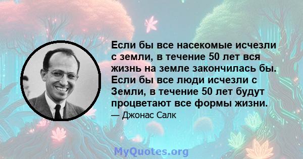 Если бы все насекомые исчезли с земли, в течение 50 лет вся жизнь на земле закончилась бы. Если бы все люди исчезли с Земли, в течение 50 лет будут процветают все формы жизни.