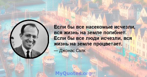 Если бы все насекомые исчезли, вся жизнь на земле погибнет. Если бы все люди исчезли, вся жизнь на земле процветает.