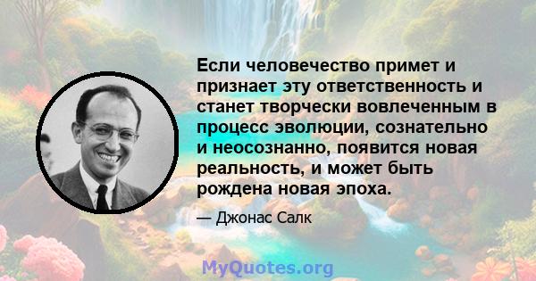 Если человечество примет и признает эту ответственность и станет творчески вовлеченным в процесс эволюции, сознательно и неосознанно, появится новая реальность, и может быть рождена новая эпоха.