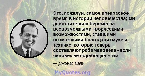 Это, пожалуй, самое прекрасное время в истории человечества; Он действительно беременна всевозможными творческими возможностями, ставшими возможными благодаря науке и технике, которые теперь составляют раба человека -