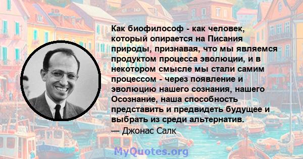 Как биофилософ - как человек, который опирается на Писания природы, признавая, что мы являемся продуктом процесса эволюции, и в некотором смысле мы стали самим процессом - через появление и эволюцию нашего сознания,