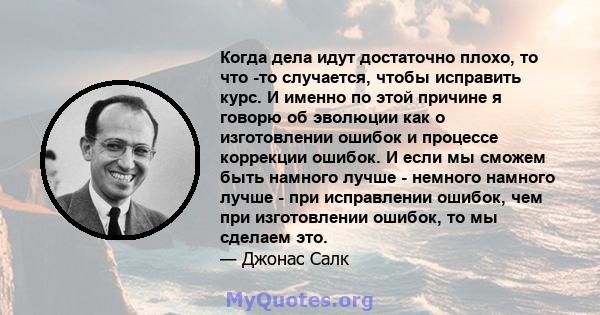 Когда дела идут достаточно плохо, то что -то случается, чтобы исправить курс. И именно по этой причине я говорю об эволюции как о изготовлении ошибок и процессе коррекции ошибок. И если мы сможем быть намного лучше -