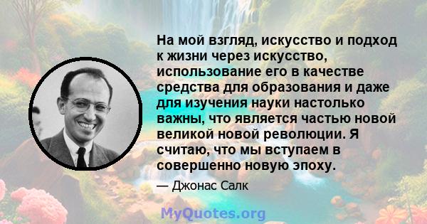 На мой взгляд, искусство и подход к жизни через искусство, использование его в качестве средства для образования и даже для изучения науки настолько важны, что является частью новой великой новой революции. Я считаю,