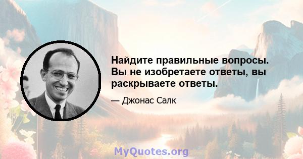 Найдите правильные вопросы. Вы не изобретаете ответы, вы раскрываете ответы.