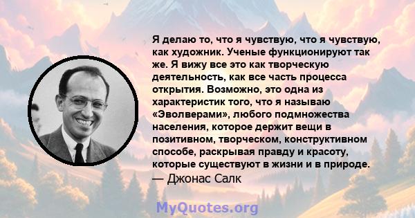 Я делаю то, что я чувствую, что я чувствую, как художник. Ученые функционируют так же. Я вижу все это как творческую деятельность, как все часть процесса открытия. Возможно, это одна из характеристик того, что я называю 