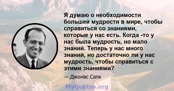 Я думаю о необходимости большей мудрости в мире, чтобы справиться со знаниями, которые у нас есть. Когда -то у нас была мудрость, но мало знаний. Теперь у нас много знаний, но достаточно ли у нас мудрость, чтобы