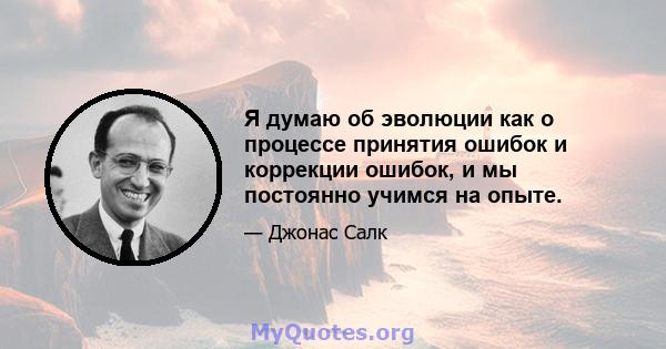 Я думаю об эволюции как о процессе принятия ошибок и коррекции ошибок, и мы постоянно учимся на опыте.