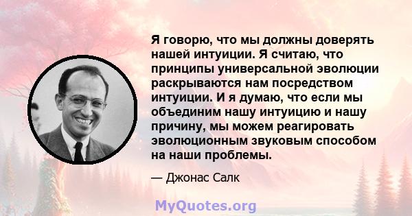 Я говорю, что мы должны доверять нашей интуиции. Я считаю, что принципы универсальной эволюции раскрываются нам посредством интуиции. И я думаю, что если мы объединим нашу интуицию и нашу причину, мы можем реагировать