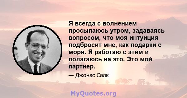 Я всегда с волнением просыпаюсь утром, задаваясь вопросом, что моя интуиция подбросит мне, как подарки с моря. Я работаю с этим и полагаюсь на это. Это мой партнер.