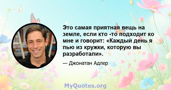 Это самая приятная вещь на земле, если кто -то подходит ко мне и говорит: «Каждый день я пью из кружки, которую вы разработали».