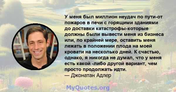 У меня был миллион неудач по пути-от пожаров в печи с горящими зданиями до доставки катастрофы-которые должны были вывести меня из бизнеса или, по крайней мере, оставить меня лежать в положении плода на моей кровати на