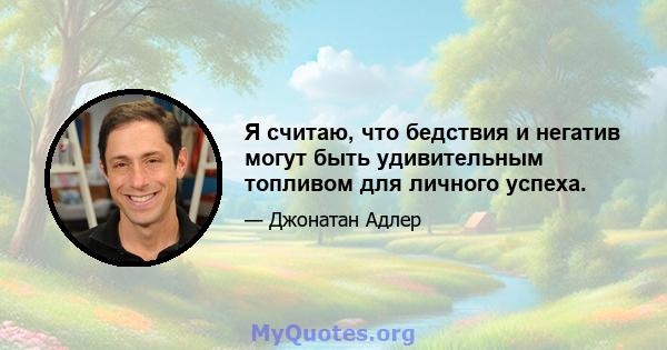 Я считаю, что бедствия и негатив могут быть удивительным топливом для личного успеха.