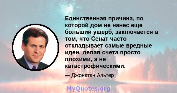 Единственная причина, по которой дом не нанес еще больший ущерб, заключается в том, что Сенат часто откладывает самые вредные идеи, делая счета просто плохими, а не катастрофическими.