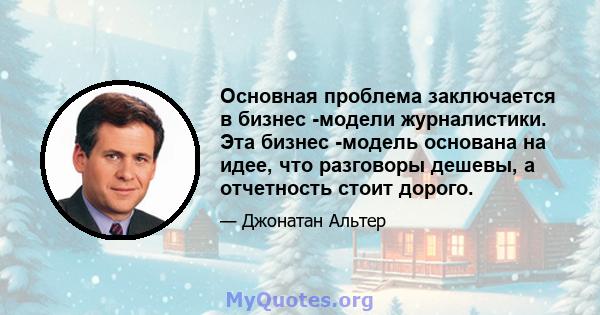 Основная проблема заключается в бизнес -модели журналистики. Эта бизнес -модель основана на идее, что разговоры дешевы, а отчетность стоит дорого.