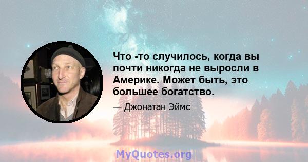 Что -то случилось, когда вы почти никогда не выросли в Америке. Может быть, это большее богатство.