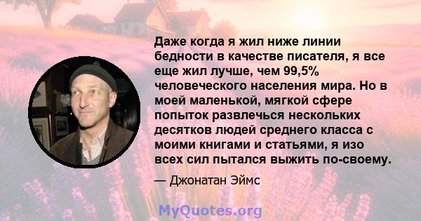 Даже когда я жил ниже линии бедности в качестве писателя, я все еще жил лучше, чем 99,5% человеческого населения мира. Но в моей маленькой, мягкой сфере попыток развлечься нескольких десятков людей среднего класса с