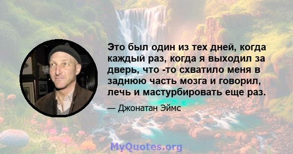 Это был один из тех дней, когда каждый раз, когда я выходил за дверь, что -то схватило меня в заднюю часть мозга и говорил, лечь и мастурбировать еще раз.