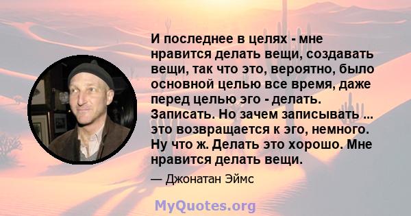 И последнее в целях - мне нравится делать вещи, создавать вещи, так что это, вероятно, было основной целью все время, даже перед целью эго - делать. Записать. Но зачем записывать ... это возвращается к эго, немного. Ну