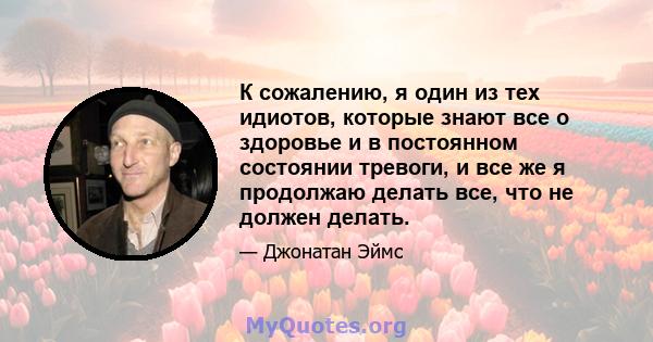 К сожалению, я один из тех идиотов, которые знают все о здоровье и в постоянном состоянии тревоги, и все же я продолжаю делать все, что не должен делать.