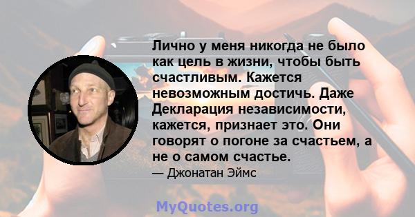 Лично у меня никогда не было как цель в жизни, чтобы быть счастливым. Кажется невозможным достичь. Даже Декларация независимости, кажется, признает это. Они говорят о погоне за счастьем, а не о самом счастье.