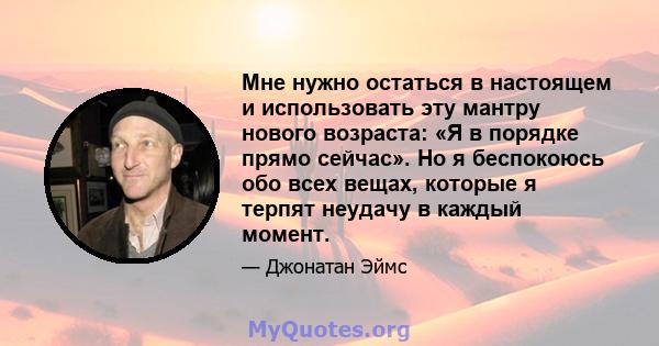 Мне нужно остаться в настоящем и использовать эту мантру нового возраста: «Я в порядке прямо сейчас». Но я беспокоюсь обо всех вещах, которые я терпят неудачу в каждый момент.