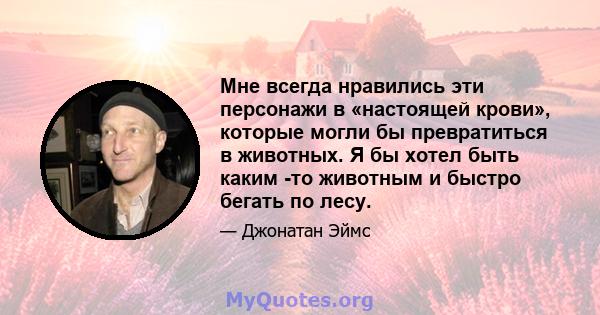 Мне всегда нравились эти персонажи в «настоящей крови», которые могли бы превратиться в животных. Я бы хотел быть каким -то животным и быстро бегать по лесу.